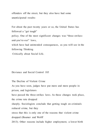 offenders off the street, but they also have had some
unanticipated results:
For about the past twenty years or so, the United States has
followed a “get tough”
policy. One of the most significant changes was “three-strikes-
and-you’re-out” laws,
which have had unintended consequences, as you will see in the
following Thinking
Critically about Social Life.
Deviance and Social Control 185
The Decline of Violent Crime
As you have seen, judges have put more and more people in
prison, and legislators
have passed the three-strikes laws. As these changes took place,
the crime rate dropped
sharply. Sociologists conclude that getting tough on criminals
reduced crime, but they
stress that this is only one of the reasons that violent crime
dropped (Baumer and Wolff
2013). Other reasons include higher employment, a lower birth
 