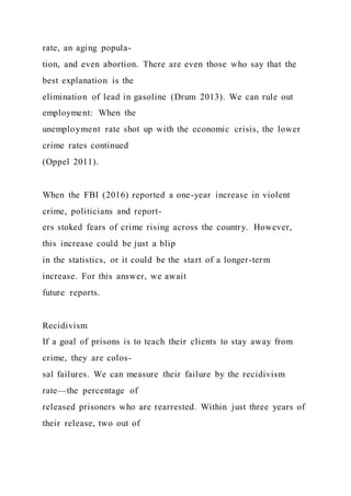 rate, an aging popula-
tion, and even abortion. There are even those who say that the
best explanation is the
elimination of lead in gasoline (Drum 2013). We can rule out
employment: When the
unemployment rate shot up with the economic crisis, the lower
crime rates continued
(Oppel 2011).
When the FBI (2016) reported a one-year increase in violent
crime, politicians and report-
ers stoked fears of crime rising across the country. However,
this increase could be just a blip
in the statistics, or it could be the start of a longer-term
increase. For this answer, we await
future reports.
Recidivism
If a goal of prisons is to teach their clients to stay away from
crime, they are colos-
sal failures. We can measure their failure by the recidivism
rate—the percentage of
released prisoners who are rearrested. Within just three years of
their release, two out of
 