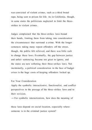 was convicted of violent crimes, such as a third brutal
rape, being sent to prison for life. As in California, though,
in some states the politicians neglected to limit the three-
strikes to violent crimes.
Judges complained that the three-strikes laws bound
their hands, limiting them from taking into consideration
the circumstances that surround a crime. With the longer
sentences taking many repeat offenders off the street,
though, the public felt relieved, and there was little rush
to change these laws. Eventually, the gap between justice
and unfair sentencing became too great to ignore, and
the states are now softening their three-strikes laws. Not
incidentally, a political consideration in the face of budget
crises is the huge costs of keeping offenders locked up.
For Your Consideration
Apply the symbolic interactionist, functionalist, and conflict
perspectives to the passage of the three-strikes laws and to
their revision.
→ For symbolic interactionism, how does the meaning of
these laws depend on social location, especially where
someone is in the criminal justice system?
 