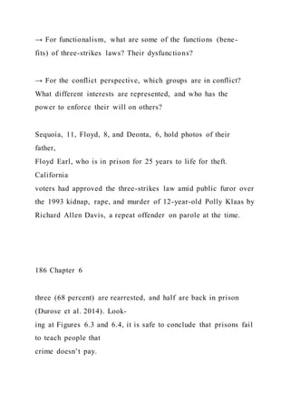 → For functionalism, what are some of the functions (bene-
fits) of three-strikes laws? Their dysfunctions?
→ For the conflict perspective, which groups are in conflict?
What different interests are represented, and who has the
power to enforce their will on others?
Sequoia, 11, Floyd, 8, and Deonta, 6, hold photos of their
father,
Floyd Earl, who is in prison for 25 years to life for theft.
California
voters had approved the three-strikes law amid public furor over
the 1993 kidnap, rape, and murder of 12-year-old Polly Klaas by
Richard Allen Davis, a repeat offender on parole at the time.
186 Chapter 6
three (68 percent) are rearrested, and half are back in prison
(Durose et al. 2014). Look-
ing at Figures 6.3 and 6.4, it is safe to conclude that prisons fail
to teach people that
crime doesn’t pay.
 