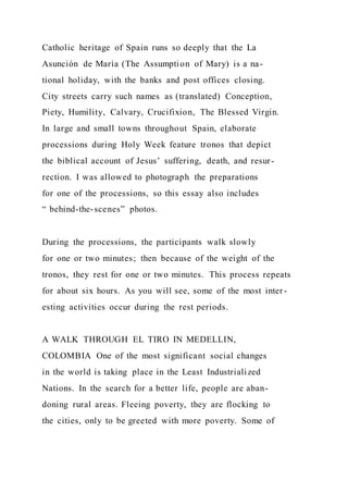 Catholic heritage of Spain runs so deeply that the La
Asunción de María (The Assumption of Mary) is a na-
tional holiday, with the banks and post offices closing.
City streets carry such names as (translated) Conception,
Piety, Humility, Calvary, Crucifixion, The Blessed Virgin.
In large and small towns throughout Spain, elaborate
processions during Holy Week feature tronos that depict
the biblical account of Jesus’ suffering, death, and resur-
rection. I was allowed to photograph the preparations
for one of the processions, so this essay also includes
“ behind-the-scenes” photos.
During the processions, the participants walk slowly
for one or two minutes; then because of the weight of the
tronos, they rest for one or two minutes. This process repeats
for about six hours. As you will see, some of the most inter -
esting activities occur during the rest periods.
A WALK THROUGH EL TIRO IN MEDELLIN,
COLOMBIA One of the most significant social changes
in the world is taking place in the Least Industrialized
Nations. In the search for a better life, people are aban-
doning rural areas. Fleeing poverty, they are flocking to
the cities, only to be greeted with more poverty. Some of
 