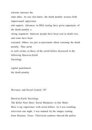 extreme measure the
state takes. As you also know, the death penalty arouses both
impassioned opposition
and support. Advances in DNA testing have given opponents of
the death penalty a
strong argument: Innocent people have been sent to death row,
and some have been
executed. Others are just as passionate about retaining the death
penalty. They point
to such crimes as those of the serial killers discussed in the
following Down-to-Earth
Sociology.
capital punishment
the death penalty
Deviance and Social Control 187
Down-to-Earth Sociology
The Killer Next Door: Serial Murderers in Our Midst
Here is my experience with serial killers. As I was watching
television one night, I was stunned by the images coming
from Houston, Texas. Television cameras showed the police
 