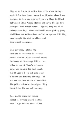 digging up dozens of bodies from under a boat storage
shed. A few days later, I drove from Illinois, where I was
teaching, to Houston, where 33-year-old Dean Corll had
befriended Elmer Wayne Henley and David Brooks, two
teenagers from broken homes. Together, they had killed
twenty-seven boys. Elmer and David would pick up young
hitchhikers and deliver them to Corll to rape and kill. They
even brought him their neighbors and
high school classmates.
On a city map, I plotted the
locations of the homes of the local
murder victims. Many clustered around
the homes of the teenage killers. I then
talked to one of Elmer’s neighbors,
as he was painting his front porch.
His 15-year-old son had gone to get
a haircut one Saturday morning. That
was the last time he saw his son alive.
The police refused to investigate. They
insisted that his son had run away.
I decided to spend my coming
sabbatical writing a novel on this
case. To get into the minds of the
 