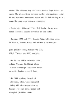 events. The murders may occur over several days, weeks, or
years. The elapsed time between murders distinguishes serial
killers from mass murderers, those who do their killing all at
once. Here are some infamous examples:
• During the 1960s and 1970s, Ted Bundy, shown here,
raped and killed dozens of women in four states.
• Between 1974 and 1991, Dennis Rader killed ten people
in Wichita, Kansas. Rader had written to the newspa-
pers, proudly calling himself the BTK
(Bind, Torture, and Kill) strangler.
• In the late 1980s and early 1990s,
Aileen Wuornos hitchhiked along
Florida’s freeways. She killed seven
men after having sex with them.
• In 2009, Anthony Sowell of
Cleveland, Ohio, was discovered
living with eleven decomposing
bodies of women he had raped and
strangled (Robbins 2009).
 