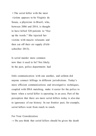 • The serial killer with the most
victims appears to be Virginia de
Souza, a physician in Brazil, who,
between 2006 and 2014, is thought
to have killed 320 patients to “free
up the wards.” She injected her
victims with muscle relaxants and
then cut off their air supply (Feld-
schreiber 2013).
Is serial murder more common
now than it used to be? Not likely.
In the past, police departments had
little communication with one another, and seldom did
anyone connect killings in different jurisdictions. Today’s
more efficient communications and investigative techniques,
coupled with DNA matching, make it easier for the police to
know when a serial killer is operating in an area. Part of the
perception that there are more serial killers today is also due
to ignorance of our history: In our frontier past, for example,
serial killers went from ranch to ranch.
For Your Consideration
→ Do you think that serial killers should be given the death
 