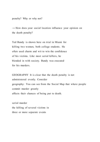 penalty? Why or why not?
→ How does your social location influence your opinion on
the death penalty?
Ted Bundy is shown here on trial in Miami for
killing two women, both college students. He
often used charm and wit to win the confidence
of his victims. Like most serial killers, he
blended in with society. Bundy was executed
for his murders.
GEOGRAPHY It is clear that the death penalty is not
administered evenly. Consider
geography: You can see from the Social Map that where people
commit murder greatly
affects their chances of being put to death.
serial murder
the killing of several victims in
three or more separate events
 
