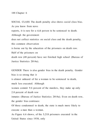 188 Chapter 6
SOCIAL CLASS The death penalty also shows social class bias.
As you know from news
reports, it is rare for a rich person to be sentenced to death.
Although the government
does not collect statistics on social class and the death penalty,
this common observation
is borne out by the education of the prisoners on death row.
Half of the prisoners on
death row (48 percent) have not finished high school (Bureau of
Justice Statistics 2014a).
GENDER There is also gender bias in the death penalty. Gender
bias is so strong that it
is almost unheard of for a woman to be sentenced to death,
much less executed. Although
women commit 9.6 percent of the murders, they make up only
2.0 percent of death row
inmates (Bureau of Justice Statistics 2014a). Even on death row,
the gender bias continues:
Of those condemned to death, the state is much more likely to
execute a man than a woman.
As Figure 6.6 shows, of the 5,218 prisoners executed in the
United States since 1930, only
 