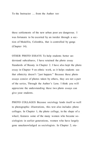 To the Instructor … from the Author xxv
these settlements of the new urban poor are dangerous. I
was fortunate to be escorted by an insider through a sec-
tion of Medellin, Colombia, that is controlled by gangs
(Chapter 14).
OTHER PHOTO ESSAYS To help students better un-
derstand subcultures, I have retained the photo essay
Standards of Beauty in Chapter 2. I have also kept the photo
essay in Chapter 9 on ethnic work, as it helps students see
that ethnicity doesn’t “just happen.” Because these photo
essays consist of photos taken by others, they are not a part
of the series, Through the Author’s Lens. I think you will
appreciate the understanding these two photo essays can
give your students.
PHOTO COLLAGES Because sociology lends itself so well
to photographic illustrations, this text also includes photo
collages. In Chapter 1, the photo collage, in the shape of a
wheel, features some of the many women who became so-
ciologists in earlier generations, women who have largely
gone unacknowledged as sociologists. In Chapter 2, stu-
 