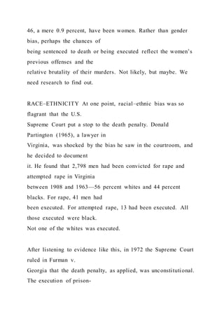 46, a mere 0.9 percent, have been women. Rather than gender
bias, perhaps the chances of
being sentenced to death or being executed reflect the women’s
previous offenses and the
relative brutality of their murders. Not likely, but maybe. We
need research to find out.
RACE–ETHNICITY At one point, racial–ethnic bias was so
flagrant that the U.S.
Supreme Court put a stop to the death penalty. Donald
Partington (1965), a lawyer in
Virginia, was shocked by the bias he saw in the courtroom, and
he decided to document
it. He found that 2,798 men had been convicted for rape and
attempted rape in Virginia
between 1908 and 1963—56 percent whites and 44 percent
blacks. For rape, 41 men had
been executed. For attempted rape, 13 had been executed. All
those executed were black.
Not one of the whites was executed.
After listening to evidence like this, in 1972 the Supreme Court
ruled in Furman v.
Georgia that the death penalty, as applied, was unconstitutional.
The execution of prison-
 