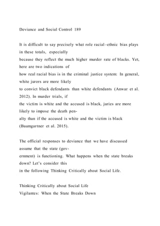 Deviance and Social Control 189
It is difficult to say precisely what role racial–ethnic bias plays
in these totals, especially
because they reflect the much higher murder rate of blacks. Yet,
here are two indications of
how real racial bias is in the criminal justice system: In general,
white jurors are more likely
to convict black defendants than white defendants (Anwar et al.
2012). In murder trials, if
the victim is white and the accused is black, juries are more
likely to impose the death pen-
alty than if the accused is white and the victim is black
(Baumgartner et al. 2015).
The official responses to deviance that we have discussed
assume that the state (gov-
ernment) is functioning. What happens when the state breaks
down? Let’s consider this
in the following Thinking Critically about Social Life.
Thinking Critically about Social Life
Vigilantes: When the State Breaks Down
 