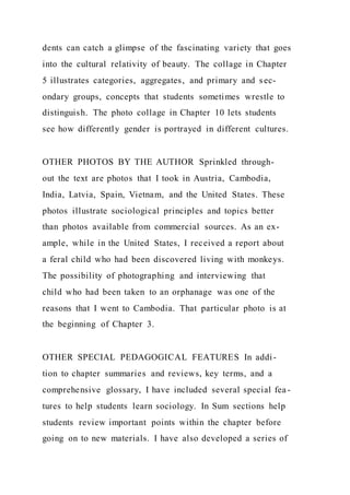 dents can catch a glimpse of the fascinating variety that goes
into the cultural relativity of beauty. The collage in Chapter
5 illustrates categories, aggregates, and primary and sec-
ondary groups, concepts that students sometimes wrestle to
distinguish. The photo collage in Chapter 10 lets students
see how differently gender is portrayed in different cultures.
OTHER PHOTOS BY THE AUTHOR Sprinkled through-
out the text are photos that I took in Austria, Cambodia,
India, Latvia, Spain, Vietnam, and the United States. These
photos illustrate sociological principles and topics better
than photos available from commercial sources. As an ex-
ample, while in the United States, I received a report about
a feral child who had been discovered living with monkeys.
The possibility of photographing and interviewing that
child who had been taken to an orphanage was one of the
reasons that I went to Cambodia. That particular photo is at
the beginning of Chapter 3.
OTHER SPECIAL PEDAGOGICAL FEATURES In addi-
tion to chapter summaries and reviews, key terms, and a
comprehensive glossary, I have included several special fea -
tures to help students learn sociology. In Sum sections help
students review important points within the chapter before
going on to new materials. I have also developed a series of
 