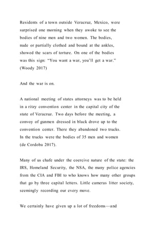 Residents of a town outside Veracruz, Mexico, were
surprised one morning when they awoke to see the
bodies of nine men and two women. The bodies,
nude or partially clothed and bound at the ankles,
showed the scars of torture. On one of the bodies
was this sign: “You want a war, you’ll get a war.”
(Woody 2017)
And the war is on.
A national meeting of states attorneys was to be held
in a ritzy convention center in the capital city of the
state of Veracruz. Two days before the meeting, a
convoy of gunmen dressed in black drove up to the
convention center. There they abandoned two trucks.
In the trucks were the bodies of 35 men and women
(de Cordoba 2017).
Many of us chafe under the coercive nature of the state: the
IRS, Homeland Security, the NSA, the many police agencies
from the CIA and FBI to who knows how many other groups
that go by three capital letters. Little cameras litter society,
seemingly recording our every move.
We certainly have given up a lot of freedoms—and
 