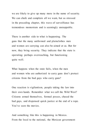 we are likely to give up many more in the name of security.
We can chafe and complain all we want, but as stressed
in the preceding chapter, this wave of surveillance has
tremendous momentum and is seemingly unstoppable.
There is another side to what is happening. The
guns that the many uniformed and plainclothes men
and women are carrying can also be aimed at us. But for
now, they bring security. They indicate that the state is
operating; perhaps overreaching, but functioning
quite well.
What happens when the state fails, when the men
and women who are authorized to carry guns don’t protect
citizens from the bad guys who carry guns?
One reaction is vigilantism, people taking the law into
their own hands. Remember what we call the Wild West?
Citizens armed themselves, formed posses, chased the
bad guys, and dispensed quick justice at the end of a rope.
You’ve seen the movies.
And something like this is happening in Mexico.
From the local to the national, the Mexican government
 