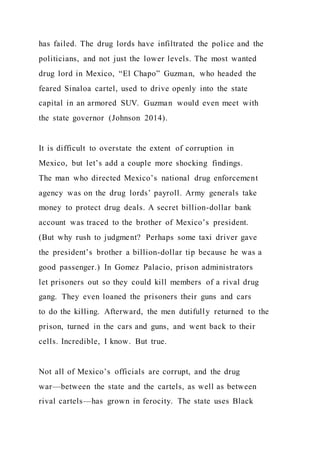 has failed. The drug lords have infiltrated the police and the
politicians, and not just the lower levels. The most wanted
drug lord in Mexico, “El Chapo” Guzman, who headed the
feared Sinaloa cartel, used to drive openly into the state
capital in an armored SUV. Guzman would even meet with
the state governor (Johnson 2014).
It is difficult to overstate the extent of corruption in
Mexico, but let’s add a couple more shocking findings.
The man who directed Mexico’s national drug enforcement
agency was on the drug lords’ payroll. Army generals take
money to protect drug deals. A secret billion-dollar bank
account was traced to the brother of Mexico’s president.
(But why rush to judgment? Perhaps some taxi driver gave
the president’s brother a billion-dollar tip because he was a
good passenger.) In Gomez Palacio, prison administrators
let prisoners out so they could kill members of a rival drug
gang. They even loaned the prisoners their guns and cars
to do the killing. Afterward, the men dutifully returned to the
prison, turned in the cars and guns, and went back to their
cells. Incredible, I know. But true.
Not all of Mexico’s officials are corrupt, and the drug
war—between the state and the cartels, as well as between
rival cartels—has grown in ferocity. The state uses Black
 