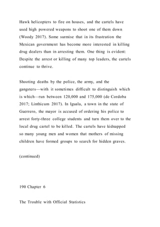 Hawk helicopters to fire on houses, and the cartels have
used high powered weapons to shoot one of them down
(Woody 2017). Some surmise that in its frustration the
Mexican government has become more interested in killing
drug dealers than in arresting them. One thing is evident:
Despite the arrest or killing of many top leaders, the cartels
continue to thrive.
Shooting deaths by the police, the army, and the
gangsters—with it sometimes difficult to distinguish which
is which—run between 120,000 and 175,000 (de Cordoba
2017; Linthicum 2017). In Iguala, a town in the state of
Guerrero, the mayor is accused of ordering his police to
arrest forty-three college students and turn them over to the
local drug cartel to be killed. The cartels have kidnapped
so many young men and women that mothers of missing
children have formed groups to search for hidden graves.
(continued)
190 Chapter 6
The Trouble with Official Statistics
 