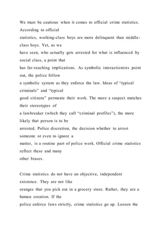 We must be cautious when it comes to official crime statistics.
According to official
statistics, working-class boys are more delinquent than middle-
class boys. Yet, as we
have seen, who actually gets arrested for what is influenced by
social class, a point that
has far-reaching implications. As symbolic interactionists point
out, the police follow
a symbolic system as they enforce the law. Ideas of “typical
criminals” and “typical
good citizens” permeate their work. The more a suspect matches
their stereotypes of
a lawbreaker (which they call “criminal profiles”), the more
likely that person is to be
arrested. Police discretion, the decision whether to arrest
someone or even to ignore a
matter, is a routine part of police work. Official crime statistics
reflect these and many
other biases.
Crime statistics do not have an objective, independent
existence. They are not like
oranges that you pick out in a grocery store. Rather, they are a
human creation. If the
police enforce laws strictly, crime statistics go up. Loosen the
 