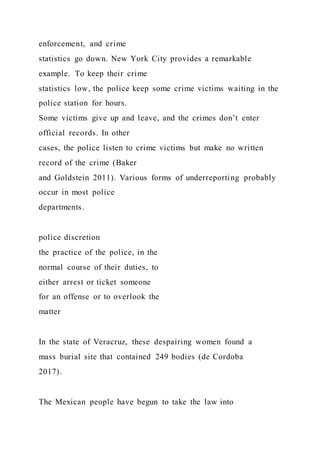 enforcement, and crime
statistics go down. New York City provides a remarkable
example. To keep their crime
statistics low, the police keep some crime victims waiting in the
police station for hours.
Some victims give up and leave, and the crimes don’t enter
official records. In other
cases, the police listen to crime victims but make no written
record of the crime (Baker
and Goldstein 2011). Various forms of underreporting probably
occur in most police
departments.
police discretion
the practice of the police, in the
normal course of their duties, to
either arrest or ticket someone
for an offense or to overlook the
matter
In the state of Veracruz, these despairing women found a
mass burial site that contained 249 bodies (de Cordoba
2017).
The Mexican people have begun to take the law into
 