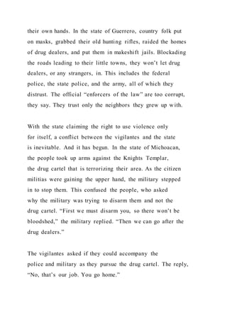 their own hands. In the state of Guerrero, country folk put
on masks, grabbed their old hunting rifles, raided the homes
of drug dealers, and put them in makeshift jails. Blockading
the roads leading to their little towns, they won’t let drug
dealers, or any strangers, in. This includes the federal
police, the state police, and the army, all of which they
distrust. The official “enforcers of the law” are too corrupt,
they say. They trust only the neighbors they grew up with.
With the state claiming the right to use violence only
for itself, a conflict between the vigilantes and the state
is inevitable. And it has begun. In the state of Michoacan,
the people took up arms against the Knights Templar,
the drug cartel that is terrorizing their area. As the citizen
militias were gaining the upper hand, the military stepped
in to stop them. This confused the people, who asked
why the military was trying to disarm them and not the
drug cartel. “First we must disarm you, so there won’t be
bloodshed,” the military replied. “Then we can go after the
drug dealers.”
The vigilantes asked if they could accompany the
police and military as they pursue the drug cartel. The reply,
“No, that’s our job. You go home.”
 