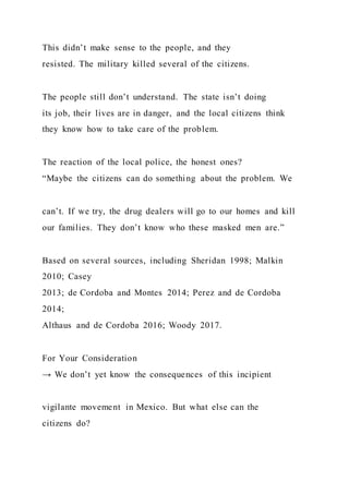 This didn’t make sense to the people, and they
resisted. The military killed several of the citizens.
The people still don’t understand. The state isn’t doing
its job, their lives are in danger, and the local citizens think
they know how to take care of the problem.
The reaction of the local police, the honest ones?
“Maybe the citizens can do something about the problem. We
can’t. If we try, the drug dealers will go to our homes and kill
our families. They don’t know who these masked men are.”
Based on several sources, including Sheridan 1998; Malkin
2010; Casey
2013; de Cordoba and Montes 2014; Perez and de Cordoba
2014;
Althaus and de Cordoba 2016; Woody 2017.
For Your Consideration
→ We don’t yet know the consequences of this incipient
vigilante movement in Mexico. But what else can the
citizens do?
 