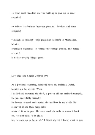 → How much freedom are you willing to give up to have
security?
→ Where is a balance between personal freedom and state
security?
“Enough is enough!” This physician (center) in Michoacan,
Mexico,
organized vigilantes to replace the corrupt police. The police
arrested
him for carrying illegal guns.
Deviance and Social Control 191
As a personal example, someone took my mailbox (rural,
located on the street). When
I called and reported the theft, a police officer arrived promptly.
He was incredibly friendly.
He looked around and spotted the mailbox in the ditch. He
retrieved it and then personally
restored it to its post. He even used his tools to screw it back
on. He then said, “I’m chalk-
ing this one up to the wind.” I didn’t object. I knew what he was
 