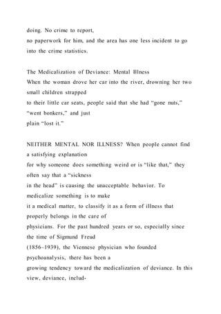 doing. No crime to report,
no paperwork for him, and the area has one less incident to go
into the crime statistics.
The Medicalization of Deviance: Mental Illness
When the woman drove her car into the river, drowning her two
small children strapped
to their little car seats, people said that she had “gone nuts,”
“went bonkers,” and just
plain “lost it.”
NEITHER MENTAL NOR ILLNESS? When people cannot find
a satisfying explanation
for why someone does something weird or is “like that,” they
often say that a “sickness
in the head” is causing the unacceptable behavior. To
medicalize something is to make
it a medical matter, to classify it as a form of illness that
properly belongs in the care of
physicians. For the past hundred years or so, especially since
the time of Sigmund Freud
(1856–1939), the Viennese physician who founded
psychoanalysis, there has been a
growing tendency toward the medicalization of deviance. In this
view, deviance, includ-
 