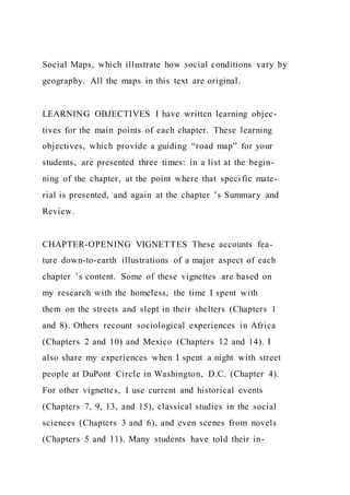 Social Maps, which illustrate how social conditions vary by
geography. All the maps in this text are original.
LEARNING OBJECTIVES I have written learning objec-
tives for the main points of each chapter. These learning
objectives, which provide a guiding “road map” for your
students, are presented three times: in a list at the begin-
ning of the chapter, at the point where that specific mate-
rial is presented, and again at the chapter ’s Summary and
Review.
CHAPTER-OPENING VIGNETTES These accounts fea-
ture down-to-earth illustrations of a major aspect of each
chapter ’s content. Some of these vignettes are based on
my research with the homeless, the time I spent with
them on the streets and slept in their shelters (Chapters 1
and 8). Others recount sociological experiences in Africa
(Chapters 2 and 10) and Mexico (Chapters 12 and 14). I
also share my experiences when I spent a night with street
people at DuPont Circle in Washington, D.C. (Chapter 4).
For other vignettes, I use current and historical events
(Chapters 7, 9, 13, and 15), classical studies in the social
sciences (Chapters 3 and 6), and even scenes from novels
(Chapters 5 and 11). Many students have told their in-
 