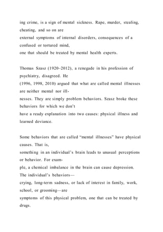 ing crime, is a sign of mental sickness. Rape, murder, stealing,
cheating, and so on are
external symptoms of internal disorders, consequences of a
confused or tortured mind,
one that should be treated by mental health experts.
Thomas Szasz (1920–2012), a renegade in his profession of
psychiatry, disagreed. He
(1996, 1998, 2010) argued that what are called mental illnesses
are neither mental nor ill-
nesses. They are simply problem behaviors. Szasz broke these
behaviors for which we don’t
have a ready explanation into two causes: physical illness and
learned deviance.
Some behaviors that are called “mental illnesses” have physical
causes. That is,
something in an individual’s brain leads to unusual perceptions
or behavior. For exam-
ple, a chemical imbalance in the brain can cause depression.
The individual’s behaviors—
crying, long-term sadness, or lack of interest in family, work,
school, or grooming—are
symptoms of this physical problem, one that can be treated by
drugs.
 