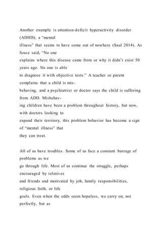 Another example is attention-deficit hyperactivity disorder
(ADHD), a “mental
illness” that seems to have come out of nowhere (Saul 2014). As
Szasz said, “No one
explains where this disease came from or why it didn’t exist 50
years ago. No one is able
to diagnose it with objective tests.” A teacher or parent
complains that a child is mis-
behaving, and a psychiatrist or doctor says the child is suffering
from ADD. Misbehav-
ing children have been a problem throughout history, but now,
with doctors looking to
expand their territory, this problem behavior has become a sign
of “mental illness” that
they can treat.
All of us have troubles. Some of us face a constant barrage of
problems as we
go through life. Most of us continue the struggle, perhaps
encouraged by relatives
and friends and motivated by job, family responsibilities,
religious faith, or life
goals. Even when the odds seem hopeless, we carry on, not
perfectly, but as
 