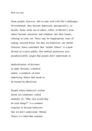 best we can.
Some people, however, fail to cope well with life’s challenges.
Overwhelmed, they become depressed, uncooperative, or
hostile. Some strike out at others, while, in Merton’s term,
others become retreatists and withdraw into their homes,
refusing to come out. These may be inappropriate ways of
coping, stressed Szasz, but they are behaviors, not mental
illnesses. Szasz concluded that “mental illness” is a myth
foisted on a naive public. Our medical profession uses
pseudoscientific jargon that people don’t understand so
medicalization of deviance
to make deviance a medical
matter, a symptom of some
underlying illness that needs to
be treated by physicians
People whose behaviors violate
norms are sometimes called
mentally ill. “Why else would they
do such things?” is a common
response to deviant behaviors
that we don’t understand. Mental
illness is a label that contains
 