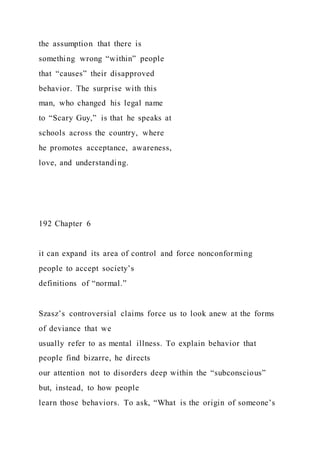 the assumption that there is
something wrong “within” people
that “causes” their disapproved
behavior. The surprise with this
man, who changed his legal name
to “Scary Guy,” is that he speaks at
schools across the country, where
he promotes acceptance, awareness,
love, and understanding.
192 Chapter 6
it can expand its area of control and force nonconforming
people to accept society’s
definitions of “normal.”
Szasz’s controversial claims force us to look anew at the forms
of deviance that we
usually refer to as mental illness. To explain behavior that
people find bizarre, he directs
our attention not to disorders deep within the “subconscious”
but, instead, to how people
learn those behaviors. To ask, “What is the origin of someone’s
 