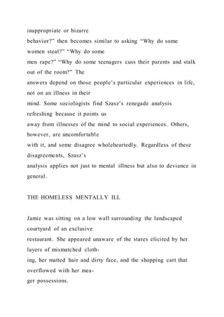 inappropriate or bizarre
behavior?” then becomes similar to asking “Why do some
women steal?” “Why do some
men rape?” “Why do some teenagers cuss their parents and stalk
out of the room?” The
answers depend on those people’s particular experiences in life,
not on an illness in their
mind. Some sociologists find Szasz’s renegade analysis
refreshing because it points us
away from illnesses of the mind to social experiences. Others,
however, are uncomfortable
with it, and some disagree wholeheartedly. Regardless of these
disagreements, Szasz’s
analysis applies not just to mental illness but also to deviance in
general.
THE HOMELESS MENTALLY ILL
Jamie was sitting on a low wall surrounding the landscaped
courtyard of an exclusive
restaurant. She appeared unaware of the stares elicited by her
layers of mismatched cloth-
ing, her matted hair and dirty face, and the shopping cart that
overflowed with her mea-
ger possessions.
 