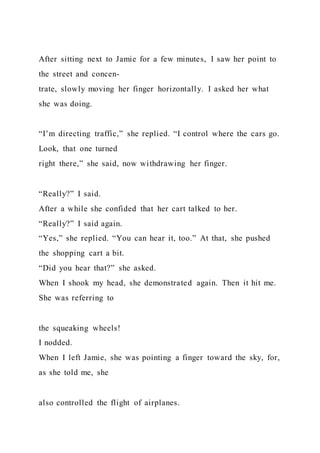 After sitting next to Jamie for a few minutes, I saw her point to
the street and concen-
trate, slowly moving her finger horizontally. I asked her what
she was doing.
“I’m directing traffic,” she replied. “I control where the cars go.
Look, that one turned
right there,” she said, now withdrawing her finger.
“Really?” I said.
After a while she confided that her cart talked to her.
“Really?” I said again.
“Yes,” she replied. “You can hear it, too.” At that, she pushed
the shopping cart a bit.
“Did you hear that?” she asked.
When I shook my head, she demonstrated again. Then it hit me.
She was referring to
the squeaking wheels!
I nodded.
When I left Jamie, she was pointing a finger toward the sky, for,
as she told me, she
also controlled the flight of airplanes.
 