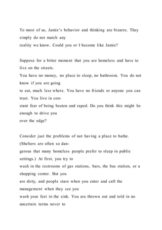 To most of us, Jamie’s behavior and thinking are bizarre. They
simply do not match any
reality we know. Could you or I become like Jamie?
Suppose for a bitter moment that you are homeless and have to
live on the streets.
You have no money, no place to sleep, no bathroom. You do not
know if you are going
to eat, much less where. You have no friends or anyone you can
trust. You live in con-
stant fear of being beaten and raped. Do you think this might be
enough to drive you
over the edge?
Consider just the problems of not having a place to bathe.
(Shelters are often so dan-
gerous that many homeless people prefer to sleep in public
settings.) At first, you try to
wash in the restrooms of gas stations, bars, the bus station, or a
shopping center. But you
are dirty, and people stare when you enter and call the
management when they see you
wash your feet in the sink. You are thrown out and told in no
uncertain terms never to
 