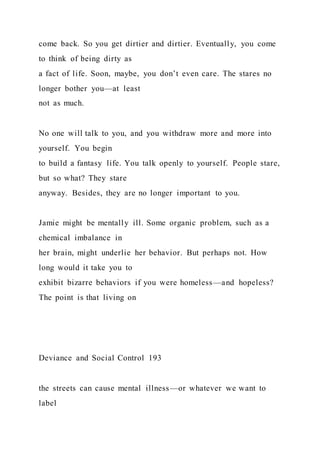 come back. So you get dirtier and dirtier. Eventually, you come
to think of being dirty as
a fact of life. Soon, maybe, you don’t even care. The stares no
longer bother you—at least
not as much.
No one will talk to you, and you withdraw more and more into
yourself. You begin
to build a fantasy life. You talk openly to yourself. People stare,
but so what? They stare
anyway. Besides, they are no longer important to you.
Jamie might be mentally ill. Some organic problem, such as a
chemical imbalance in
her brain, might underlie her behavior. But perhaps not. How
long would it take you to
exhibit bizarre behaviors if you were homeless—and hopeless?
The point is that living on
Deviance and Social Control 193
the streets can cause mental illness—or whatever we want to
label
 