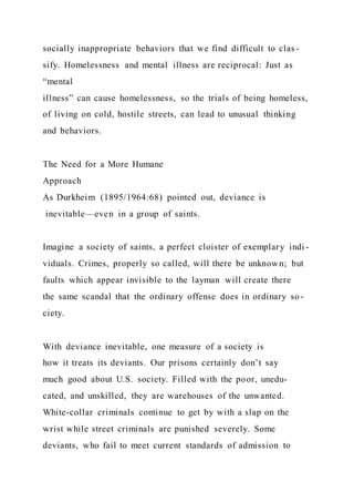 socially inappropriate behaviors that we find difficult to clas -
sify. Homelessness and mental illness are reciprocal: Just as
“mental
illness” can cause homelessness, so the trials of being homeless,
of living on cold, hostile streets, can lead to unusual thinking
and behaviors.
The Need for a More Humane
Approach
As Durkheim (1895/1964:68) pointed out, deviance is
inevitable—even in a group of saints.
Imagine a society of saints, a perfect cloister of exemplary indi -
viduals. Crimes, properly so called, will there be unknown; but
faults which appear invisible to the layman will create there
the same scandal that the ordinary offense does in ordinary so-
ciety.
With deviance inevitable, one measure of a society is
how it treats its deviants. Our prisons certainly don’t say
much good about U.S. society. Filled with the poor, unedu-
cated, and unskilled, they are warehouses of the unwanted.
White-collar criminals continue to get by with a slap on the
wrist while street criminals are punished severely. Some
deviants, who fail to meet current standards of admission to
 