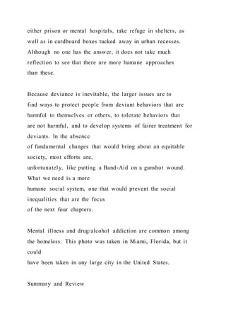 either prison or mental hospitals, take refuge in shelters, as
well as in cardboard boxes tucked away in urban recesses.
Although no one has the answer, it does not take much
reflection to see that there are more humane approaches
than these.
Because deviance is inevitable, the larger issues are to
find ways to protect people from deviant behaviors that are
harmful to themselves or others, to tolerate behaviors that
are not harmful, and to develop systems of fairer treatment for
deviants. In the absence
of fundamental changes that would bring about an equitable
society, most efforts are,
unfortunately, like putting a Band-Aid on a gunshot wound.
What we need is a more
humane social system, one that would prevent the social
inequalities that are the focus
of the next four chapters.
Mental illness and drug/alcohol addiction are common among
the homeless. This photo was taken in Miami, Florida, but it
could
have been taken in any large city in the United States.
Summary and Review
 