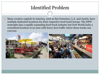 Identified Problem

 Many creative capitols in America, such as San Francisco, L.A. and Austin, have
  multiple dedicated locations for their respective food truck booms. The DFW
  metroplex has a rapidly expanding food truck industry but Fort Worth lacks a
  centralized location in an area with heavy foot traffic where these trucks can
  convene.
 