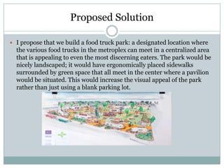 Proposed Solution

 I propose that we build a food truck park: a designated location where
  the various food trucks in the metroplex can meet in a centralized area
  that is appealing to even the most discerning eaters. The park would be
  nicely landscaped; it would have ergonomically placed sidewalks
  surrounded by green space that all meet in the center where a pavilion
  would be situated. This would increase the visual appeal of the park
  rather than just using a blank parking lot.
 
