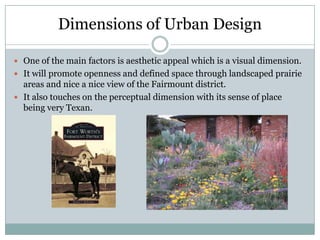 Dimensions of Urban Design

 One of the main factors is aesthetic appeal which is a visual dimension.
 It will promote openness and defined space through landscaped prairie
  areas and nice a nice view of the Fairmount district.
 It also touches on the perceptual dimension with its sense of place
  being very Texan.
 