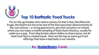 Top 10 Barftastic Food Trucks 
For on-the-go foodies who need a culinary fix that is fast, fancified and 
frugal, the food truck has to be one of the best epicurean advancements of 
the 21st century – a roving gastronomic gourmet sensation on wheels 
where you can enjoy a mobile sampling of tasty food infusions, usually for 
under $10 a pop. From bbq brisket salami sliders to choco tacos, not all 
food truck fare is created equal. Here are the top 10 worst gut truck 
offerings that leave a bad taste in our mouths. 
By: NobleWorks Cards 
 