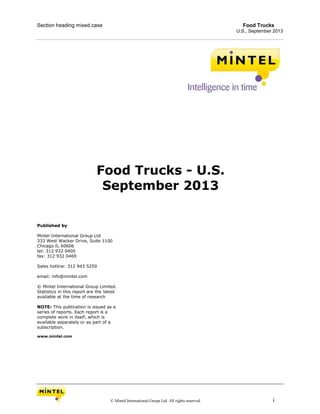 Section heading mixed case Food Trucks
U.S., September 2013
© Mintel International Group Ltd. All rights reserved. i
Food Trucks - U.S.
September 2013
Published by
Mintel International Group Ltd
333 West Wacker Drive, Suite 1100
Chicago IL 60606
tel: 312 932 0400
fax: 312 932 0469
Sales hotline: 312 943 5250
email: info@mintel.com
© Mintel International Group Limited.
Statistics in this report are the latest
available at the time of research
NOTE: This publication is issued as a
series of reports. Each report is a
complete work in itself, which is
available separately or as part of a
subscription.
www.mintel.com
 