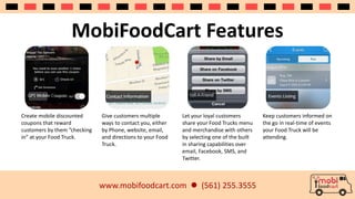 MobiFoodCart Features 
www.mobifoodcart.com  (561) 255.3555 
Create mobile discounted 
coupons that reward 
customers by them “checking 
in” at your Food Truck. 
Give customers multiple 
ways to contact you, either 
by Phone, website, email, 
and directions to your Food 
Truck. 
Let your loyal customers 
share your Food Trucks menu 
and merchandise with others 
by selecting one of the built 
in sharing capabilities over 
email, Facebook, SMS, and 
Twitter. 
Keep customers informed on 
the go in real-time of events 
your Food Truck will be 
attending. 
 
