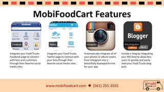 MobiFoodCart Features 
www.mobifoodcart.com  (561) 255.3555 
Integrate your Food Trucks 
Facebook page to connect 
with fans and customers 
through their favorite social 
media sites. 
Integrate your Food Trucks 
Twitter page to connect with 
your fans through their 
favorite social media sites. 
Automatically integrate all of 
your photos or album covers 
from Instagram into a 
beautifully displayed format 
for your app. 
Include a blog by integrating 
your RSS feed to allow fans 
users to quickly and easily 
read your Food Trucks blog 
post. 
 