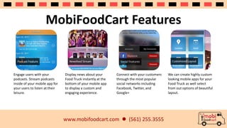 MobiFoodCart Features 
www.mobifoodcart.com  (561) 255.3555 
Engage users with your 
podcasts. Stream podcasts 
inside of your mobile app for 
your users to listen at their 
leisure. 
Display news about your 
Food Truck instantly at the 
bottom of your mobile app 
to display a custom and 
engaging experience. 
Connect with your customers 
through the most popular 
social networks including 
Facebook, Twitter, and 
Google+ 
We can create highly custom 
looking mobile apps for your 
Food Truck as well select 
from out options of beautiful 
layout. 
 