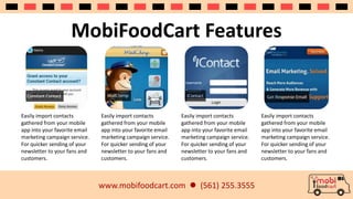 MobiFoodCart Features 
www.mobifoodcart.com  (561) 255.3555 
Easily import contacts 
gathered from your mobile 
app into your favorite email 
marketing campaign service. 
For quicker sending of your 
newsletter to your fans and 
customers. 
Easily import contacts 
gathered from your mobile 
app into your favorite email 
marketing campaign service. 
For quicker sending of your 
newsletter to your fans and 
customers. 
Easily import contacts 
gathered from your mobile 
app into your favorite email 
marketing campaign service. 
For quicker sending of your 
newsletter to your fans and 
customers. 
Easily import contacts 
gathered from your mobile 
app into your favorite email 
marketing campaign service. 
For quicker sending of your 
newsletter to your fans and 
customers. 
 