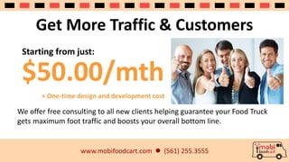 Get More Traffic & Customers 
Starting from just: 
$50.00/mth 
+ One-time design and development cost 
We offer free consulting to all new clients helping guarantee your Food Truck 
gets maximum foot traffic and boosts your overall bottom line. 
www.mobifoodcart.com  (561) 255.3555 
