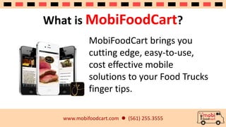What is MobiFoodCart? 
MobiFoodCart brings you 
cutting edge, easy-to-use, 
cost effective mobile 
solutions to your Food Trucks 
finger tips. 
www.mobifoodcart.com  (561) 255.3555 
 