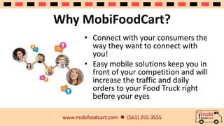 Why MobiFoodCart? 
• Connect with your consumers the 
way they want to connect with 
you! 
• Easy mobile solutions keep you in 
front of your competition and will 
increase the traffic and daily 
orders to your Food Truck right 
before your eyes 
www.mobifoodcart.com  (561) 255.3555 
 