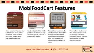 MobiFoodCart Features 
www.mobifoodcart.com  (561) 255.3555 
Allow customers to view your 
full menu and place orders 
while they are in route to 
your Food Truck or while 
they are waiting in-line. 
Include a tip calculator inside 
your Food Trucks app to help 
customers quickly calculate a 
tip amount if needed. 
Reward loyal customers. Be 
able to “punch” the card for 
every purchase or with a 
certain amount spent per 
visit. This will keep your 
customers coming back for 
more. 
If your a Food Truck owner 
that also has a restaurant 
location you can allow 
customers to book a mobile 
reservation to increase 
business revenue. 
 