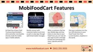 MobiFoodCart Features 
www.mobifoodcart.com  (561) 255.3555 
Let loyal fans of your Food 
Truck purchase branded t-shirts 
and other merchandise 
directly inside the mobile 
app or mobile website. 
Quickly connect with 
customers before lunch time 
as well on slow days through 
well-timed mobile messages. 
When a customers that has 
your Mobile App and they 
enter an area close to your 
Food Truck, you can now set 
your app to push a message 
to that user promoting your 
menu, specials and lots 
more. 
Give your customers turn-by-turn 
GPS directions to your 
Food Trucks from their 
current location, anywhere in 
the world. 
 